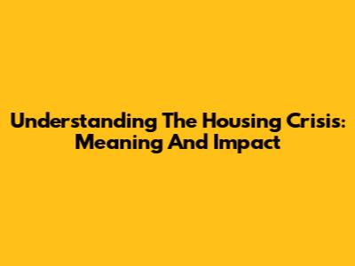 Understanding The Housing Crisis: Meaning And Impact