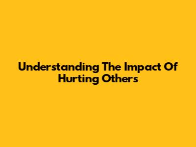 Understanding The Impact Of Hurting Others