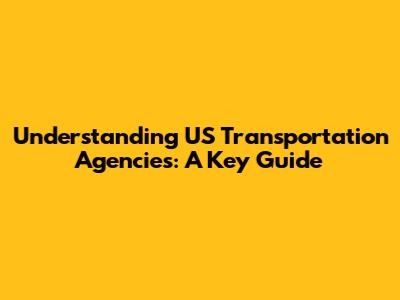 Understanding US Transportation Agencies: A Key Guide