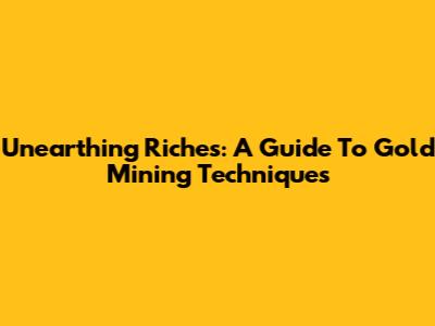 Unearthing Riches: A Guide To Gold Mining Techniques