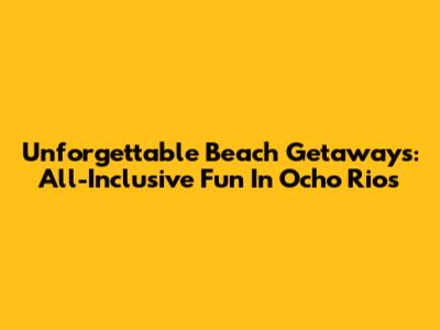 Unforgettable Beach Getaways: All-Inclusive Fun In Ocho Rios