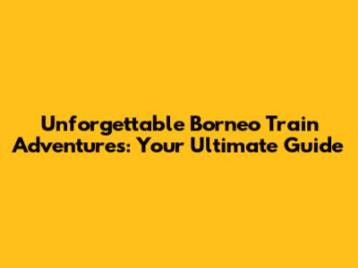 Unforgettable Borneo Train Adventures: Your Ultimate Guide
