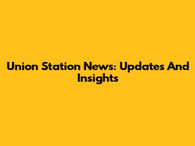 Union Station News: Updates And Insights