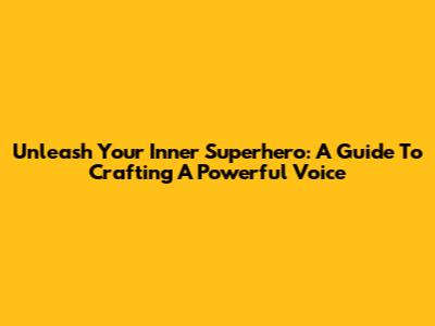 Unleash Your Inner Superhero: A Guide To Crafting A Powerful Voice