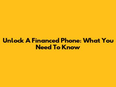 Unlock A Financed Phone: What You Need To Know
