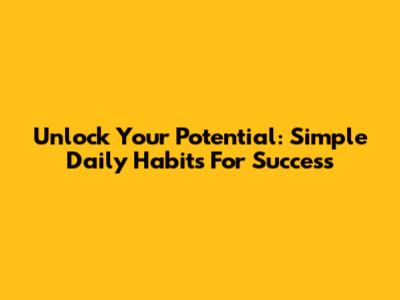 Unlock Your Potential: Simple Daily Habits For Success