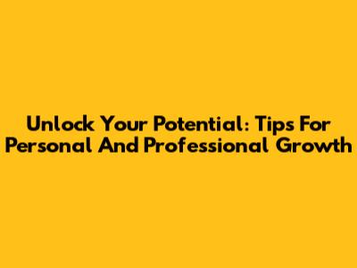 Unlock Your Potential: Tips For Personal And Professional Growth