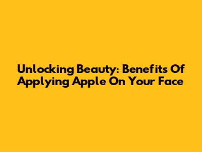 Unlocking Beauty: Benefits Of Applying Apple On Your Face