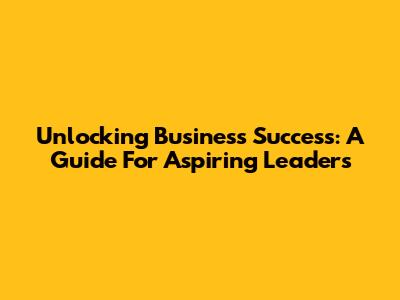 Unlocking Business Success: A Guide For Aspiring Leaders
