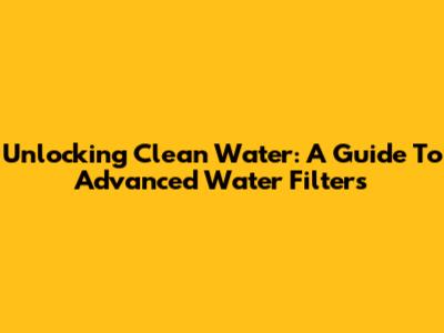 Unlocking Clean Water: A Guide To Advanced Water Filters