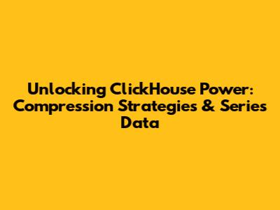 Unlocking ClickHouse Power: Compression Strategies & Series Data