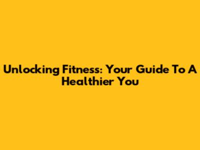 Unlocking Fitness: Your Guide To A Healthier You