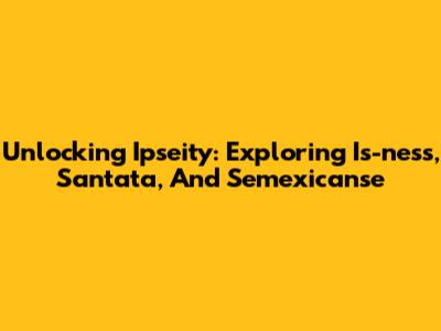 Unlocking Ipseity: Exploring Is-ness, Santata, And Semexicanse