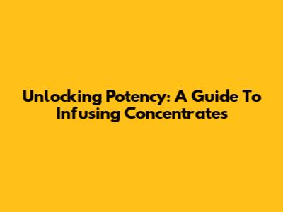 Unlocking Potency: A Guide To Infusing Concentrates