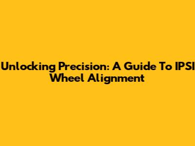 Unlocking Precision: A Guide To IPSI Wheel Alignment