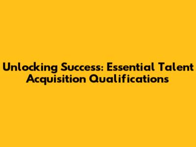 Unlocking Success: Essential Talent Acquisition Qualifications