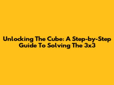 Unlocking The Cube: A Step-by-Step Guide To Solving The 3x3