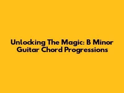 Unlocking The Magic: B Minor Guitar Chord Progressions