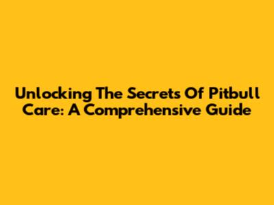 Unlocking The Secrets Of Pitbull Care: A Comprehensive Guide