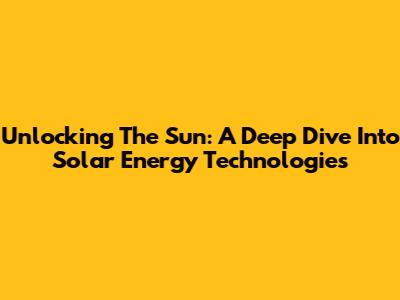 Unlocking The Sun: A Deep Dive Into Solar Energy Technologies