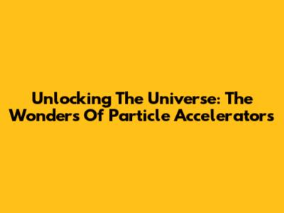 Unlocking The Universe: The Wonders Of Particle Accelerators