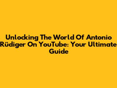 Unlocking The World Of Antonio Rüdiger On YouTube: Your Ultimate Guide