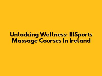 Unlocking Wellness: IIISports Massage Courses In Ireland