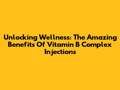 Unlocking Wellness: The Amazing Benefits Of Vitamin B Complex Injections