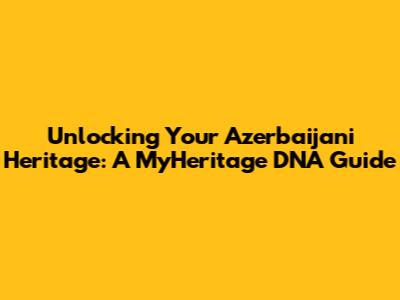 Unlocking Your Azerbaijani Heritage: A MyHeritage DNA Guide
