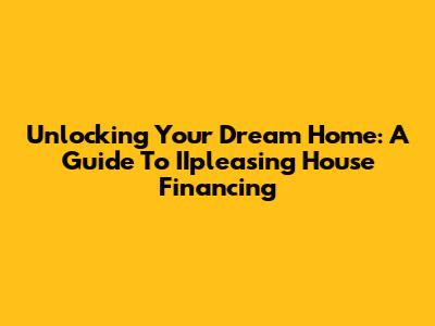 Unlocking Your Dream Home: A Guide To IIpleasing House Financing