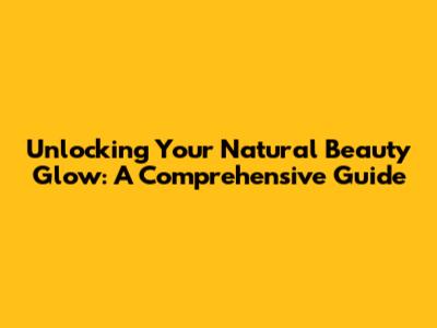 Unlocking Your Natural Beauty Glow: A Comprehensive Guide