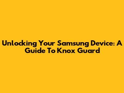 Unlocking Your Samsung Device: A Guide To Knox Guard