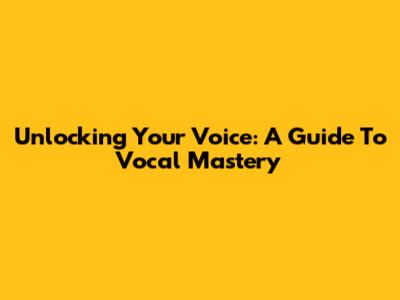 Unlocking Your Voice: A Guide To Vocal Mastery