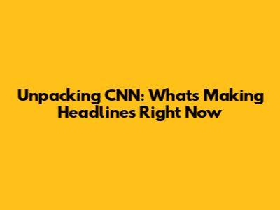 Unpacking CNN: What's Making Headlines Right Now