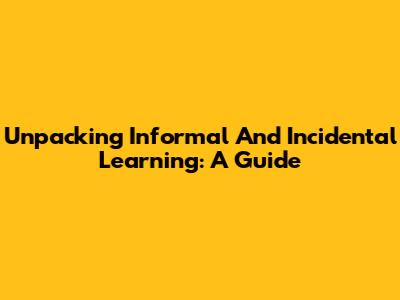 Unpacking Informal And Incidental Learning: A Guide