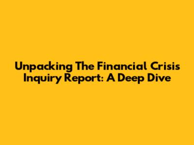Unpacking The Financial Crisis Inquiry Report: A Deep Dive