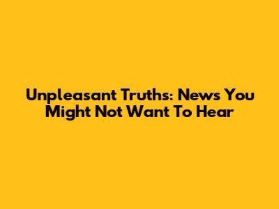 Unpleasant Truths: News You Might Not Want To Hear