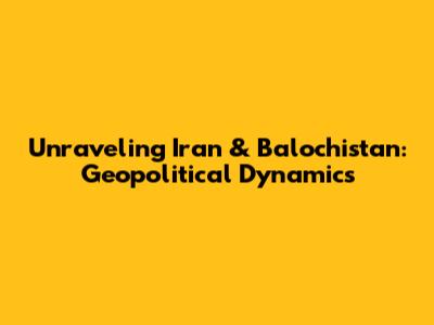 Unraveling Iran & Balochistan: Geopolitical Dynamics