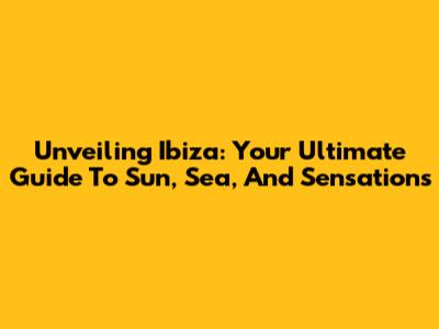 Unveiling Ibiza: Your Ultimate Guide To Sun, Sea, And Sensations