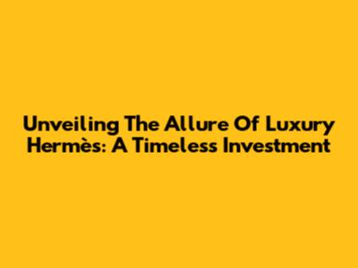 Unveiling The Allure Of Luxury Hermès: A Timeless Investment
