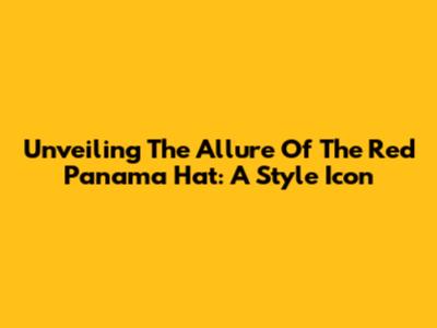Unveiling The Allure Of The Red Panama Hat: A Style Icon