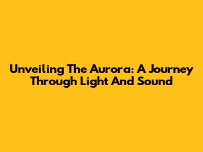 Unveiling The Aurora: A Journey Through Light And Sound