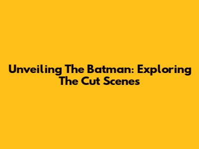 Unveiling The Batman: Exploring The Cut Scenes
