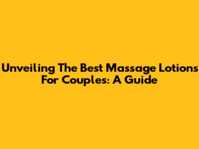 Unveiling The Best Massage Lotions For Couples: A Guide