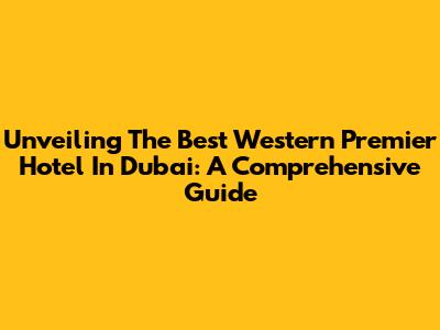 Unveiling The Best Western Premier Hotel In Dubai: A Comprehensive Guide