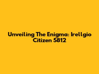 Unveiling The Enigma: Irellgio Citizen 5812