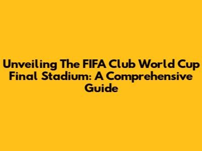 Unveiling The FIFA Club World Cup Final Stadium: A Comprehensive Guide