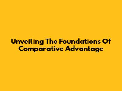 Unveiling The Foundations Of Comparative Advantage