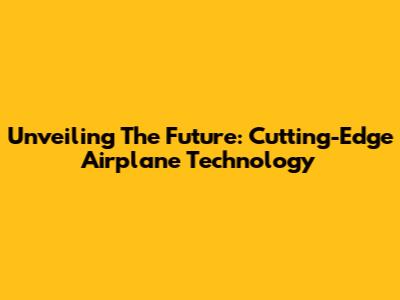 Unveiling The Future: Cutting-Edge Airplane Technology