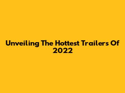 Unveiling The Hottest Trailers Of 2022